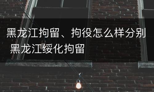 黑龙江拘留、拘役怎么样分别 黑龙江绥化拘留