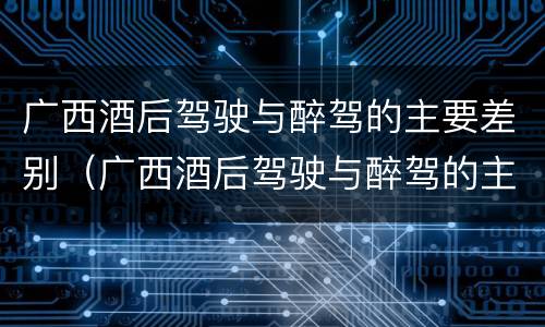 广西酒后驾驶与醉驾的主要差别（广西酒后驾驶与醉驾的主要差别是）