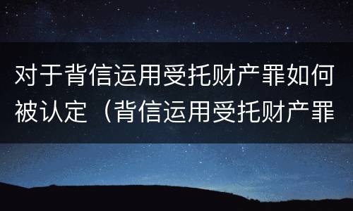 对于背信运用受托财产罪如何被认定（背信运用受托财产罪判几年）