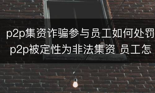p2p集资诈骗参与员工如何处罚 p2p被定性为非法集资 员工怎么处理