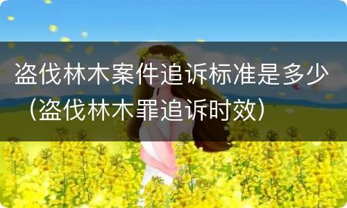 盗伐林木案件追诉标准是多少（盗伐林木罪追诉时效）