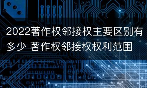 2022著作权邻接权主要区别有多少 著作权邻接权权利范围