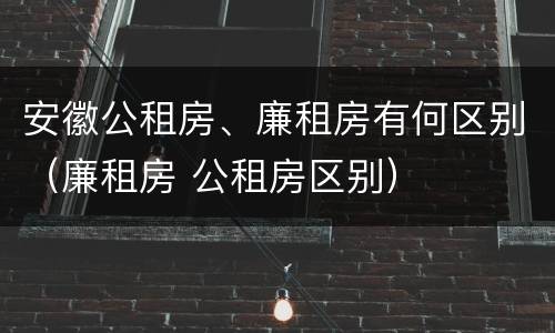 安徽公租房、廉租房有何区别（廉租房 公租房区别）