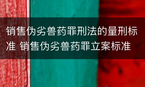 销售伪劣兽药罪刑法的量刑标准 销售伪劣兽药罪立案标准