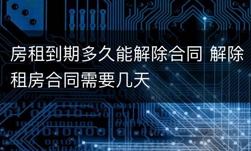 房租到期多久能解除合同 解除租房合同需要几天