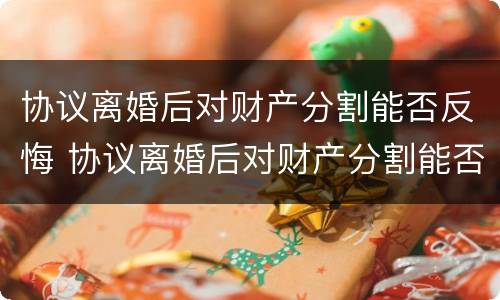 协议离婚后对财产分割能否反悔 协议离婚后对财产分割能否反悔有效