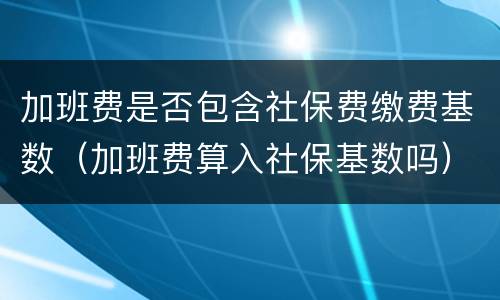加班费是否包含社保费缴费基数（加班费算入社保基数吗）