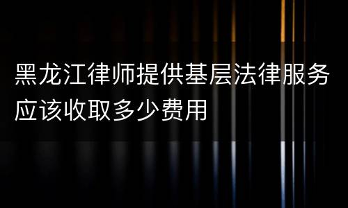 黑龙江律师提供基层法律服务应该收取多少费用