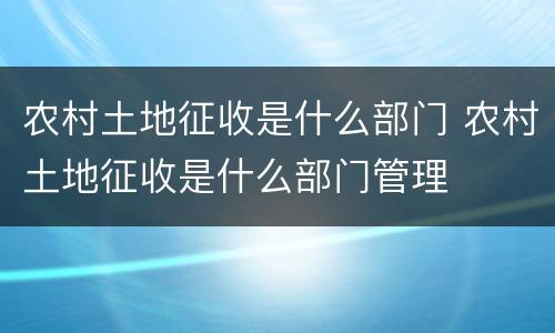 农村土地征收是什么部门 农村土地征收是什么部门管理