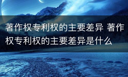 著作权专利权的主要差异 著作权专利权的主要差异是什么