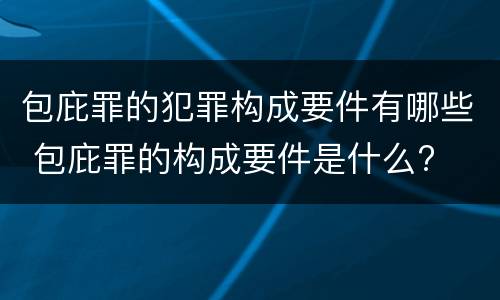 包庇罪的犯罪构成要件有哪些 包庇罪的构成要件是什么?