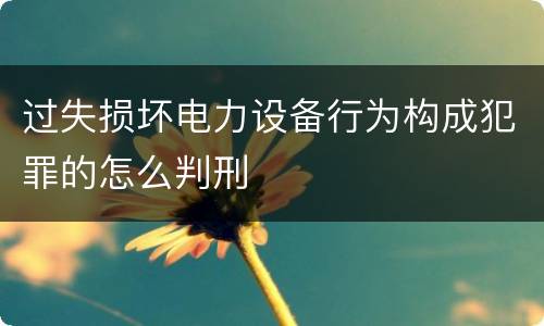 过失损坏电力设备行为构成犯罪的怎么判刑