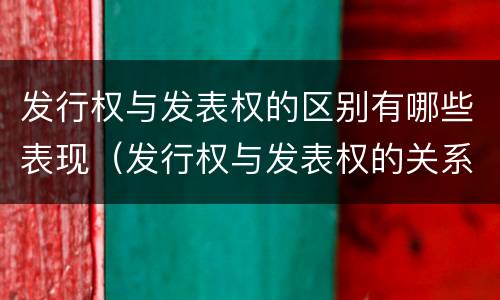 发行权与发表权的区别有哪些表现（发行权与发表权的关系）