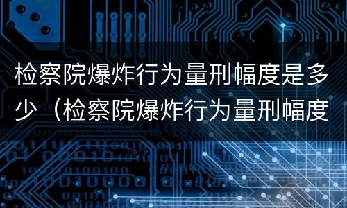 检察院爆炸行为量刑幅度是多少（检察院爆炸行为量刑幅度是多少啊）