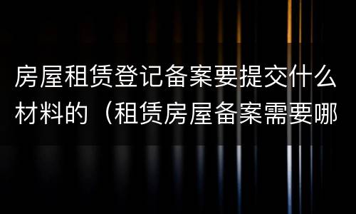 房屋租赁登记备案要提交什么材料的（租赁房屋备案需要哪些资料）