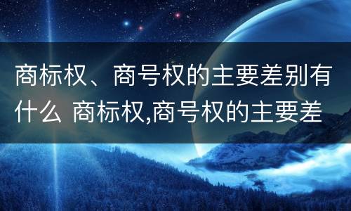 商标权、商号权的主要差别有什么 商标权,商号权的主要差别有什么特点