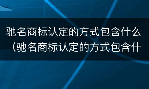 驰名商标认定的方式包含什么（驰名商标认定的方式包含什么）