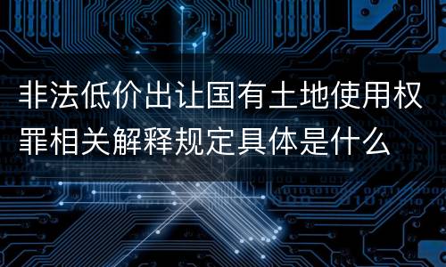 非法低价出让国有土地使用权罪相关解释规定具体是什么