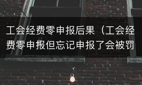 工会经费零申报后果（工会经费零申报但忘记申报了会被罚款吗）