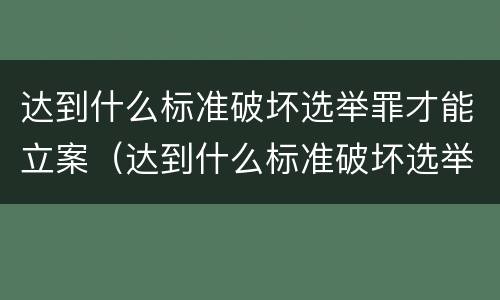 达到什么标准破坏选举罪才能立案（达到什么标准破坏选举罪才能立案侦查）