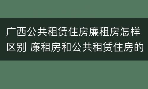 广西公共租赁住房廉租房怎样区别 廉租房和公共租赁住房的区别