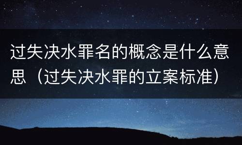 过失决水罪名的概念是什么意思（过失决水罪的立案标准）
