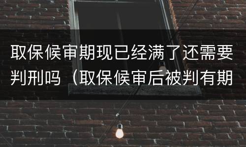 取保候审期现已经满了还需要判刑吗（取保候审后被判有期徒刑是要进去吗）