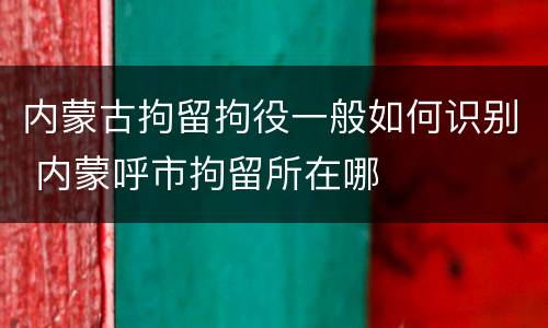 内蒙古拘留拘役一般如何识别 内蒙呼市拘留所在哪