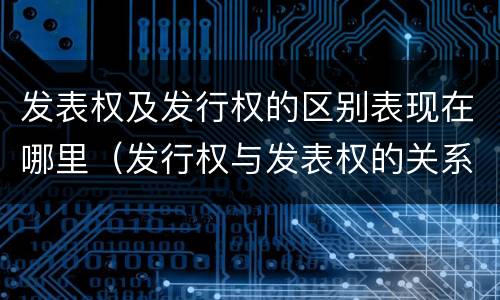 发表权及发行权的区别表现在哪里（发行权与发表权的关系）