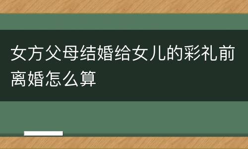 女方父母结婚给女儿的彩礼前离婚怎么算