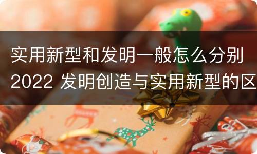 实用新型和发明一般怎么分别2022 发明创造与实用新型的区别