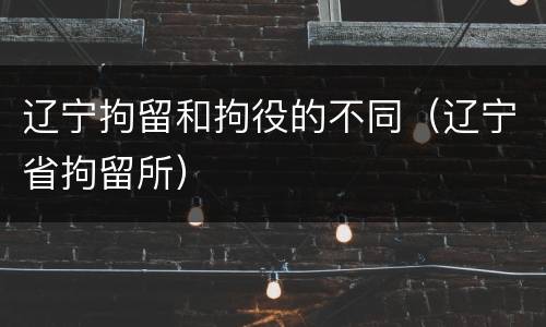 辽宁拘留和拘役的不同（辽宁省拘留所）