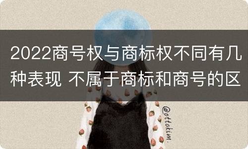 2022商号权与商标权不同有几种表现 不属于商标和商号的区别是