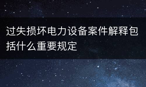 过失损坏电力设备案件解释包括什么重要规定