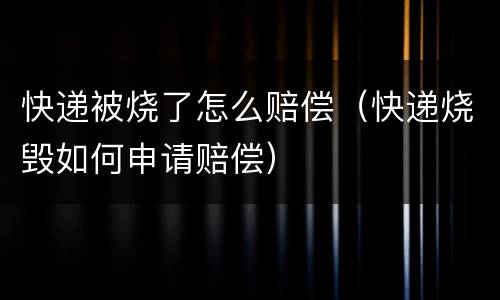 快递被烧了怎么赔偿（快递烧毁如何申请赔偿）