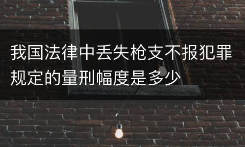 我国法律中丢失枪支不报犯罪规定的量刑幅度是多少