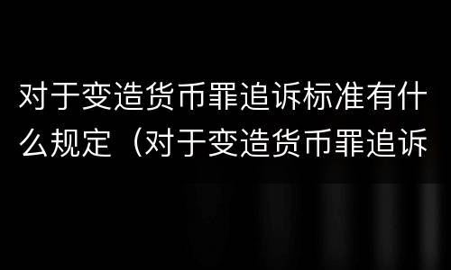 对于变造货币罪追诉标准有什么规定（对于变造货币罪追诉标准有什么规定吗）