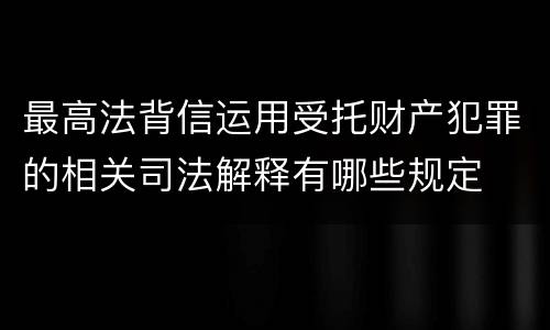 最高法背信运用受托财产犯罪的相关司法解释有哪些规定