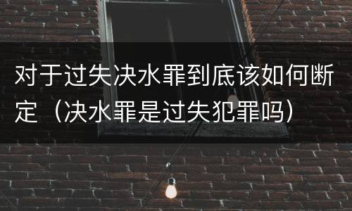 对于过失决水罪到底该如何断定（决水罪是过失犯罪吗）