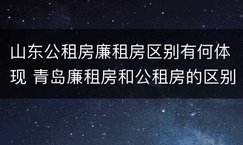 山东公租房廉租房区别有何体现 青岛廉租房和公租房的区别