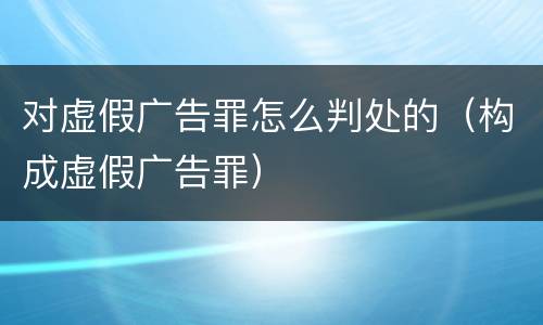 对虚假广告罪怎么判处的（构成虚假广告罪）