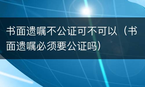 书面遗嘱不公证可不可以（书面遗嘱必须要公证吗）