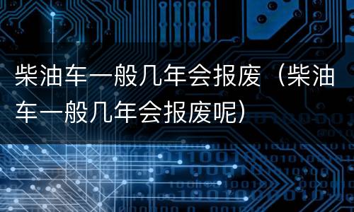 柴油车一般几年会报废（柴油车一般几年会报废呢）