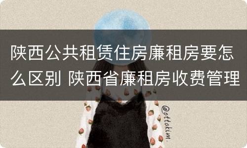 陕西公共租赁住房廉租房要怎么区别 陕西省廉租房收费管理办法