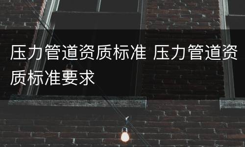 压力管道资质标准 压力管道资质标准要求
