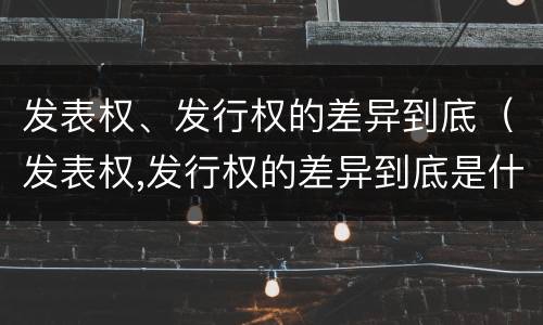 发表权、发行权的差异到底（发表权,发行权的差异到底是什么）