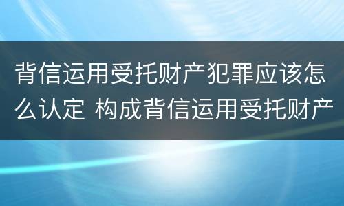 背信运用受托财产犯罪应该怎么认定 构成背信运用受托财产罪的立案标准