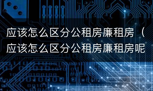 应该怎么区分公租房廉租房（应该怎么区分公租房廉租房呢）