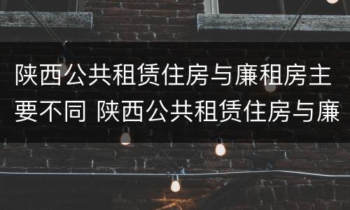 陕西公共租赁住房与廉租房主要不同 陕西公共租赁住房与廉租房主要不同之处