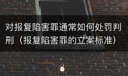 对报复陷害罪通常如何处罚判刑（报复陷害罪的立案标准）